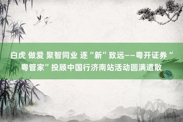 白虎 做爱 聚智同业 逐“新”致远——粤开证券“粤管家”投顾中国行济南站活动圆满遣散