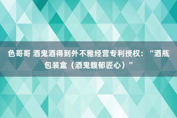 色哥哥 酒鬼酒得到外不雅经营专利授权：“酒瓶包装盒（酒鬼馥郁匠心）”