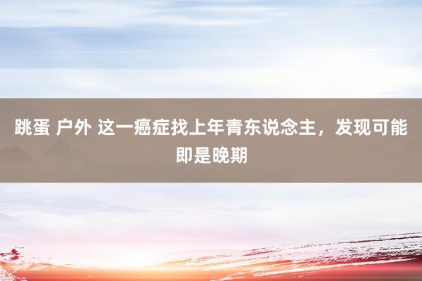 跳蛋 户外 这一癌症找上年青东说念主，发现可能即是晚期