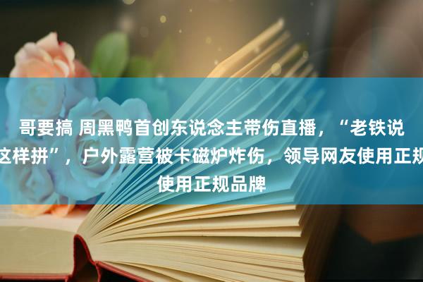 哥要搞 周黑鸭首创东说念主带伤直播，“老铁说怎样这样拼”，户外露营被卡磁炉炸伤，领导网友使用正规品牌