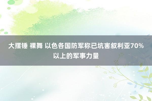 大摆锤 裸舞 以色各国防军称已坑害叙利亚70%以上的军事力量