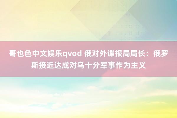 哥也色中文娱乐qvod 俄对外谍报局局长：俄罗斯接近达成对乌十分军事作为主义