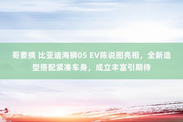 哥要搞 比亚迪海狮05 EV陈说图亮相，全新造型搭配紧凑车身，成立丰富引期待