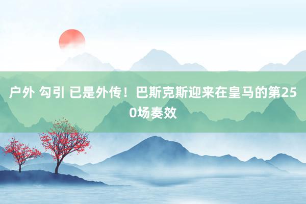 户外 勾引 已是外传！巴斯克斯迎来在皇马的第250场奏效