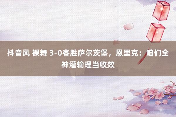 抖音风 裸舞 3-0客胜萨尔茨堡，恩里克：咱们全神灌输理当收效