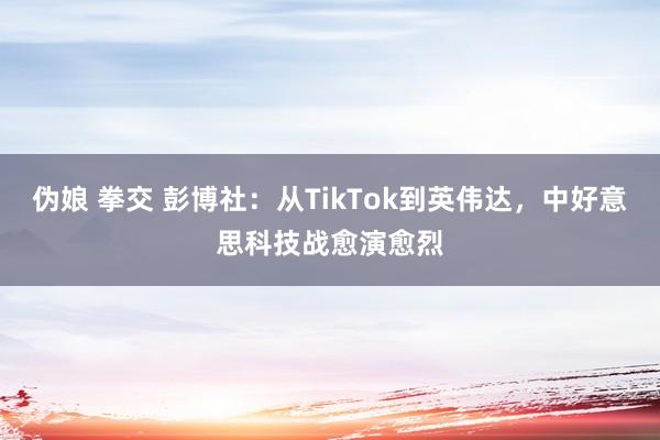 伪娘 拳交 彭博社：从TikTok到英伟达，中好意思科技战愈演愈烈