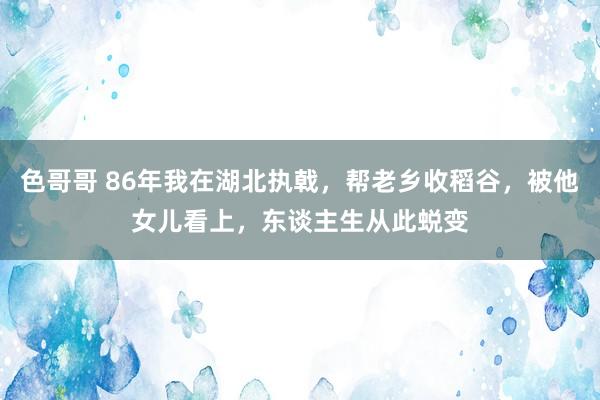 色哥哥 86年我在湖北执戟，帮老乡收稻谷，被他女儿看上，东谈主生从此蜕变