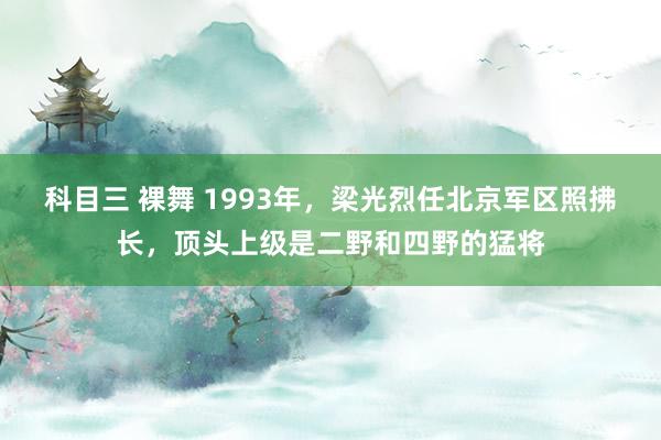 科目三 裸舞 1993年，梁光烈任北京军区照拂长，顶头上级是二野和四野的猛将