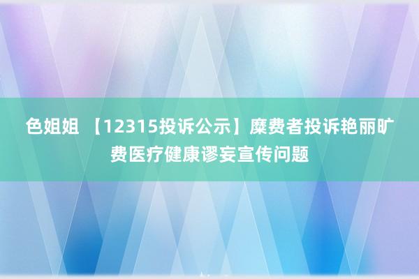 色姐姐 【12315投诉公示】糜费者投诉艳丽旷费医疗健康谬妄宣传问题