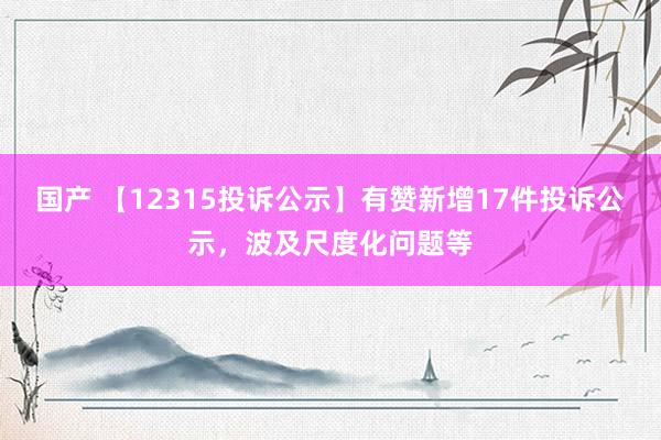 国产 【12315投诉公示】有赞新增17件投诉公示，波及尺度化问题等