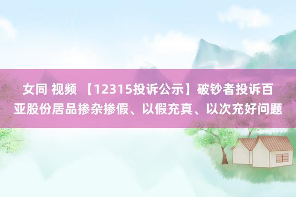 女同 视频 【12315投诉公示】破钞者投诉百亚股份居品掺杂掺假、以假充真、以次充好问题