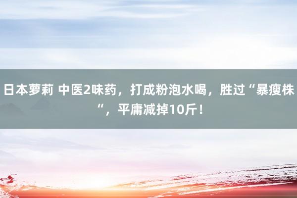 日本萝莉 中医2味药，打成粉泡水喝，胜过“暴瘦株“，平庸减掉10斤！