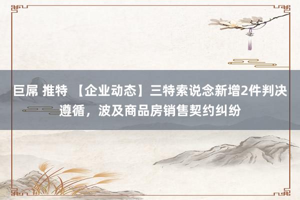 巨屌 推特 【企业动态】三特索说念新增2件判决遵循，波及商品房销售契约纠纷