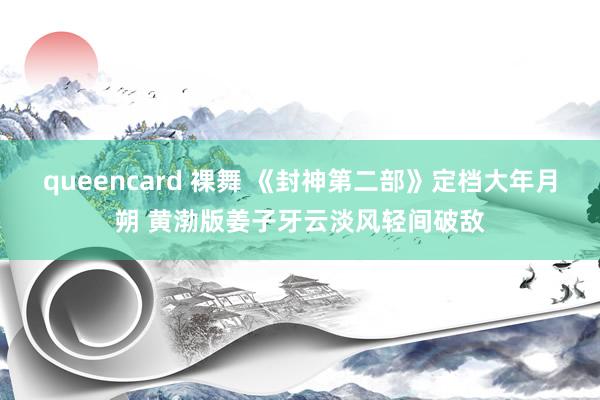 queencard 裸舞 《封神第二部》定档大年月朔 黄渤版姜子牙云淡风轻间破敌