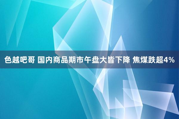 色越吧哥 国内商品期市午盘大皆下降 焦煤跌超4%