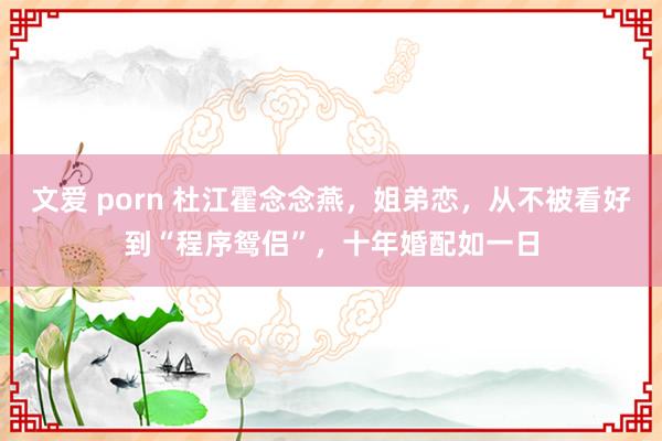 文爱 porn 杜江霍念念燕，姐弟恋，从不被看好到“程序鸳侣”，十年婚配如一日