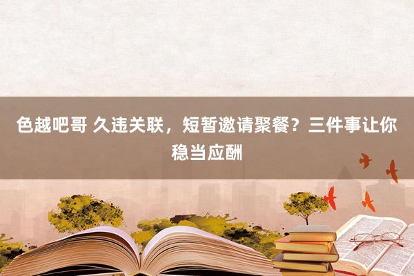 色越吧哥 久违关联，短暂邀请聚餐？三件事让你稳当应酬