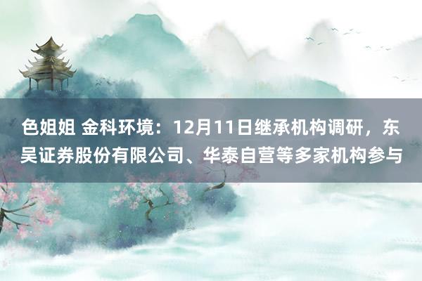 色姐姐 金科环境：12月11日继承机构调研，东吴证券股份有限公司、华泰自营等多家机构参与