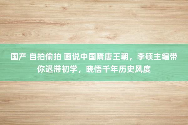 国产 自拍偷拍 画说中国隋唐王朝，李硕主编带你迟滞初学，晓悟千年历史风度