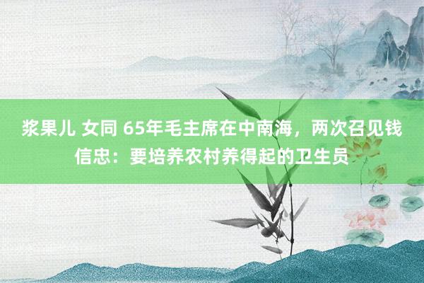 浆果儿 女同 65年毛主席在中南海，两次召见钱信忠：要培养农村养得起的卫生员