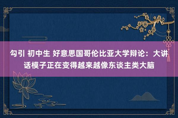 勾引 初中生 好意思国哥伦比亚大学辩论：大讲话模子正在变得越来越像东谈主类大脑