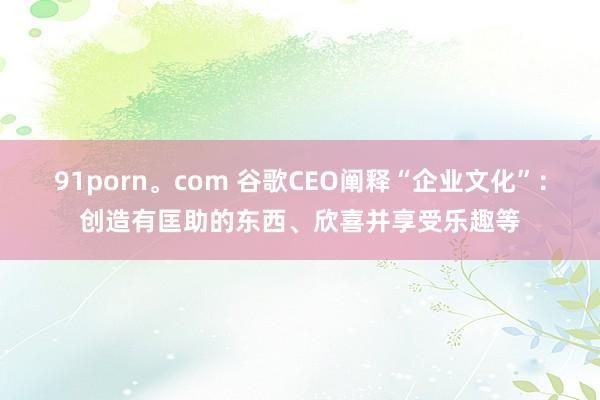 91porn。com 谷歌CEO阐释“企业文化”：创造有匡助的东西、欣喜并享受乐趣等