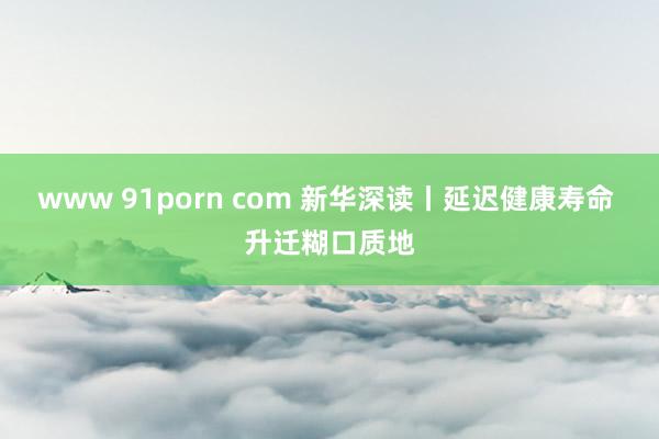 www 91porn com 新华深读丨延迟健康寿命 升迁糊口质地