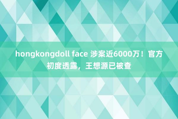 hongkongdoll face 涉案近6000万！官方初度透露，王想源已被查