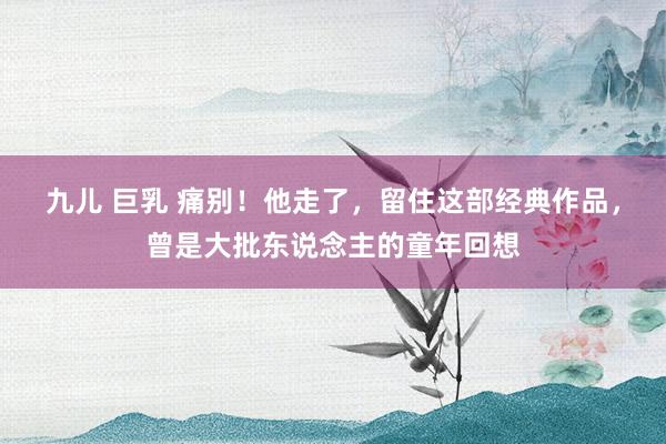 九儿 巨乳 痛别！他走了，留住这部经典作品，曾是大批东说念主的童年回想