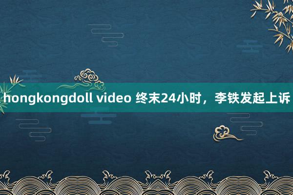 hongkongdoll video 终末24小时，李铁发起上诉