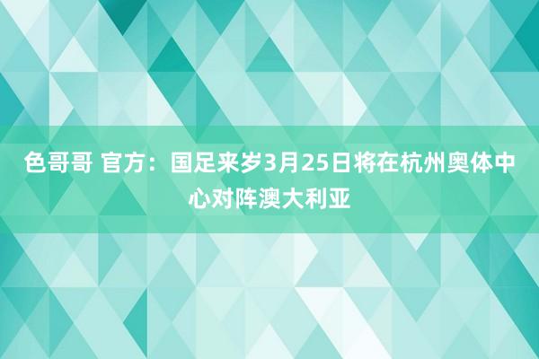 色哥哥 官方：国足来岁3月25日将在杭州奥体中心对阵澳大利亚