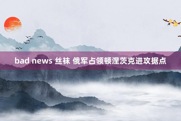 bad news 丝袜 俄军占领顿涅茨克进攻据点