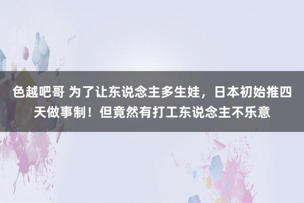 色越吧哥 为了让东说念主多生娃，日本初始推四天做事制！但竟然有打工东说念主不乐意