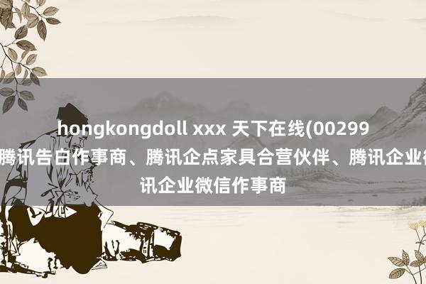 hongkongdoll xxx 天下在线(002995.SZ)：是腾讯告白作事商、腾讯企点家具合营伙伴、腾讯企业微信作事商