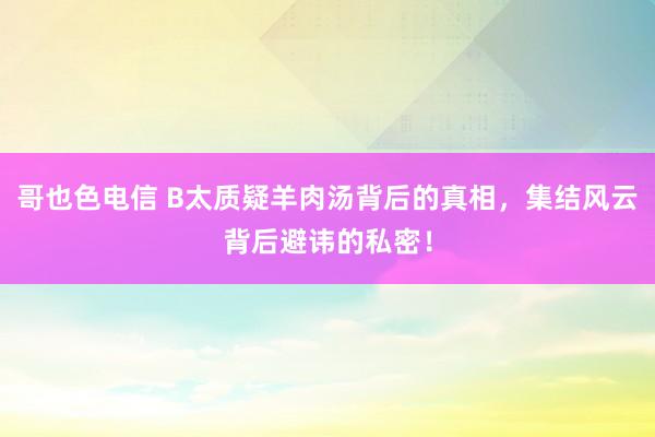 哥也色电信 B太质疑羊肉汤背后的真相，集结风云背后避讳的私密！