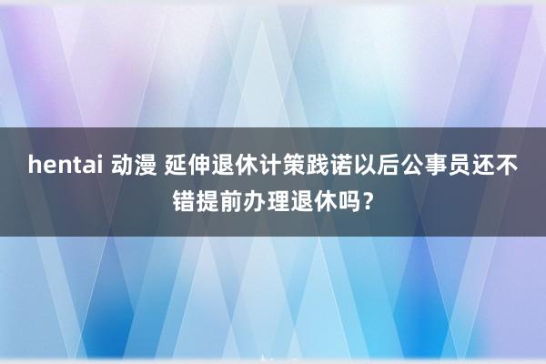 hentai 动漫 延伸退休计策践诺以后公事员还不错提前办理退休吗？