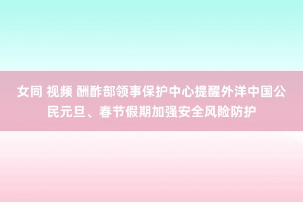 女同 视频 酬酢部领事保护中心提醒外洋中国公民元旦、春节假期加强安全风险防护