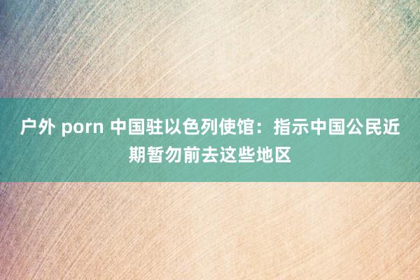 户外 porn 中国驻以色列使馆：指示中国公民近期暂勿前去这些地区