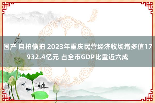 国产 自拍偷拍 2023年重庆民营经济收场增多值17932.4亿元 占全市GDP比重近六成