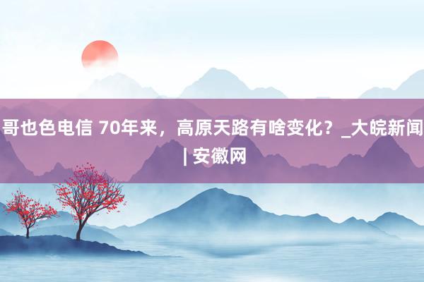 哥也色电信 70年来，高原天路有啥变化？_大皖新闻 | 安徽网