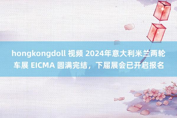 hongkongdoll 视频 2024年意大利米兰两轮车展 EICMA 圆满完结，下届展会已开启报名