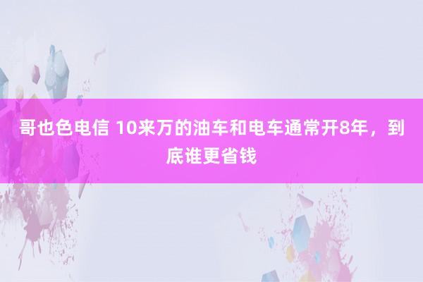 哥也色电信 10来万的油车和电车通常开8年，到底谁更省钱