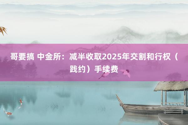 哥要搞 中金所：减半收取2025年交割和行权（践约）手续费