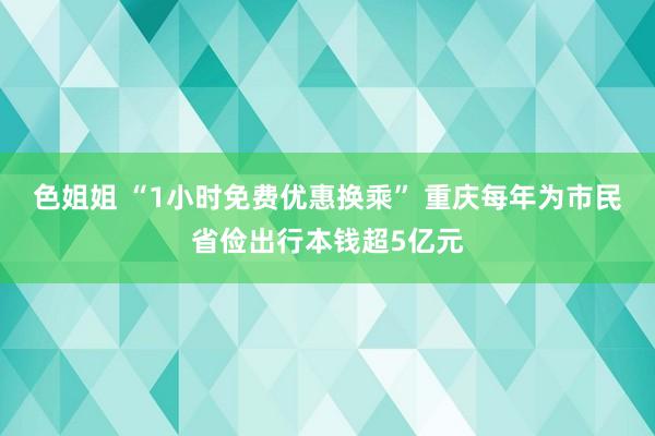 色姐姐 “1小时免费优惠换乘” 重庆每年为市民省俭出行本钱超5亿元