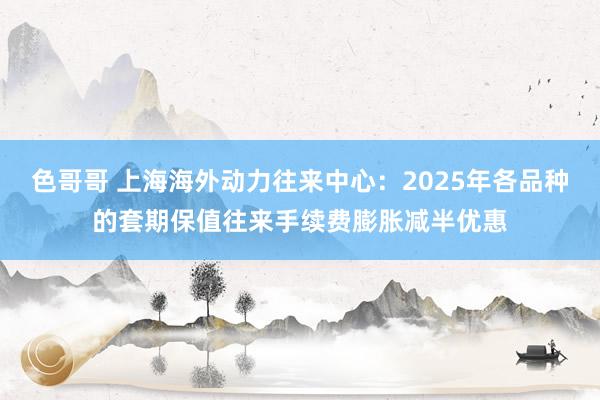 色哥哥 上海海外动力往来中心：2025年各品种的套期保值往来手续费膨胀减半优惠