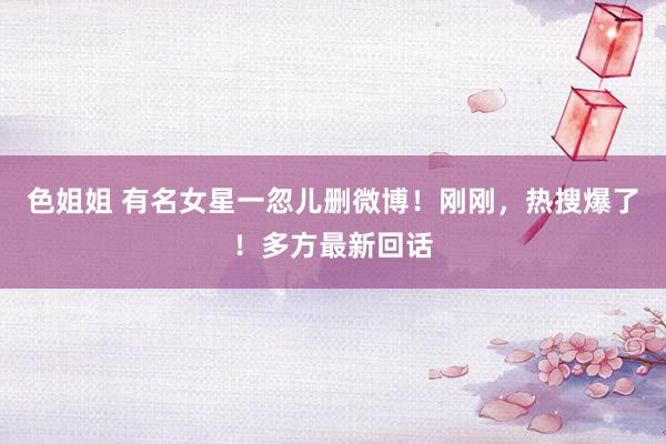 色姐姐 有名女星一忽儿删微博！刚刚，热搜爆了！多方最新回话