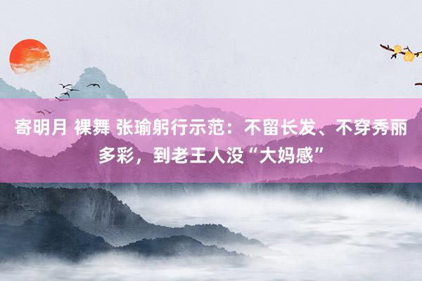 寄明月 裸舞 张瑜躬行示范：不留长发、不穿秀丽多彩，到老王人没“大妈感”