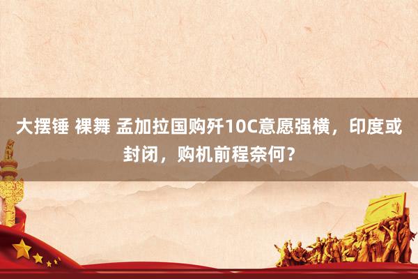 大摆锤 裸舞 孟加拉国购歼10C意愿强横，印度或封闭，购机前程奈何？