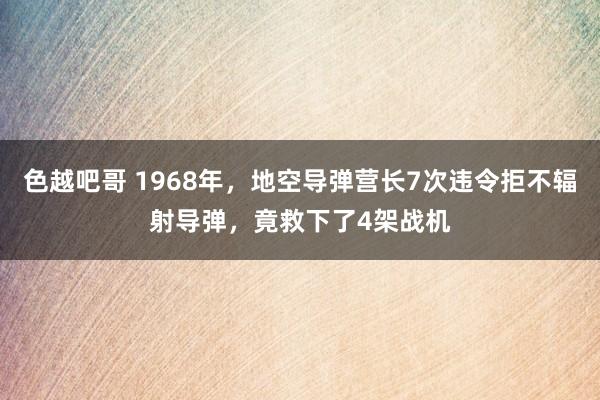 色越吧哥 1968年，地空导弹营长7次违令拒不辐射导弹，竟救下了4架战机