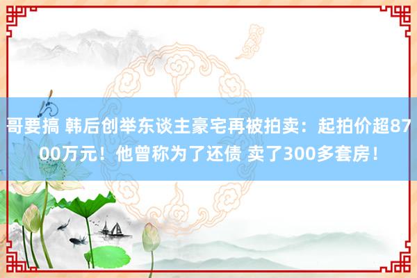 哥要搞 韩后创举东谈主豪宅再被拍卖：起拍价超8700万元！他曾称为了还债 卖了300多套房！